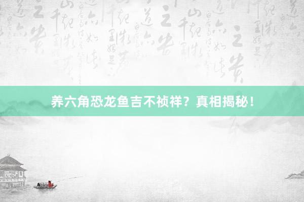 养六角恐龙鱼吉不祯祥？真相揭秘！